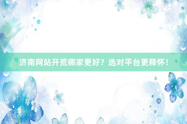 济南网站开荒哪家更好？选对平台更释怀！